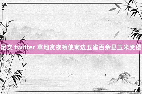 足交 twitter 草地贪夜蛾使南边五省百余县玉米受侵