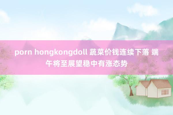 porn hongkongdoll 蔬菜价钱连续下落 端午将至展望稳中有涨态势