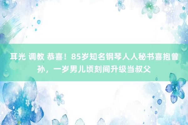 耳光 调教 恭喜！85岁知名钢琴人人秘书喜抱曾孙，一岁男儿顷刻间升级当叔父