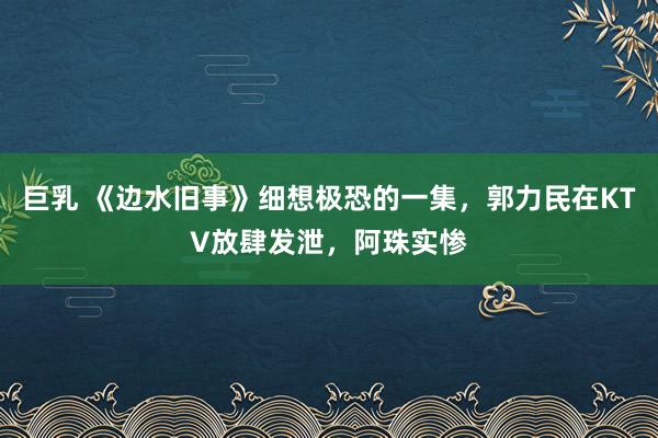 巨乳 《边水旧事》细想极恐的一集，郭力民在KTV放肆发泄，阿珠实惨