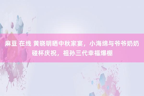 麻豆 在线 黄晓明晒中秋家宴，小海绵与爷爷奶奶碰杯庆祝，祖孙三代幸福爆棚