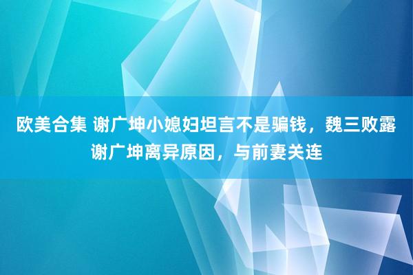 欧美合集 谢广坤小媳妇坦言不是骗钱，魏三败露谢广坤离异原因，与前妻关连