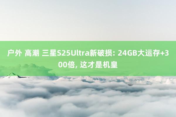 户外 高潮 三星S25Ultra新破损: 24GB大运存+300倍， 这才是机皇