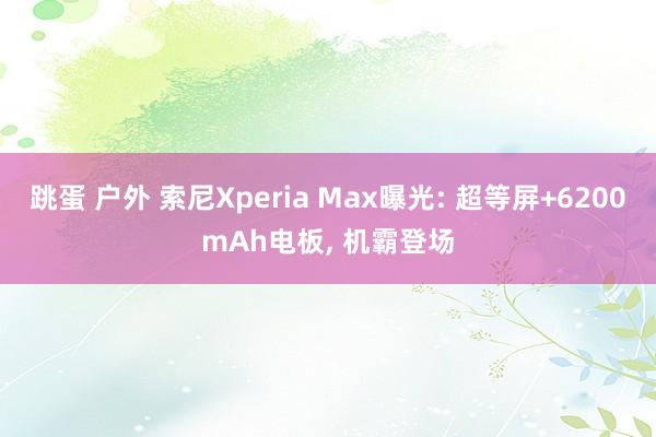 跳蛋 户外 索尼Xperia Max曝光: 超等屏+6200mAh电板， 机霸登场