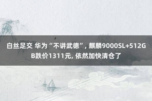 白丝足交 华为“不讲武德”， 麒麟9000SL+512GB跌价1311元， 依然加快清仓了