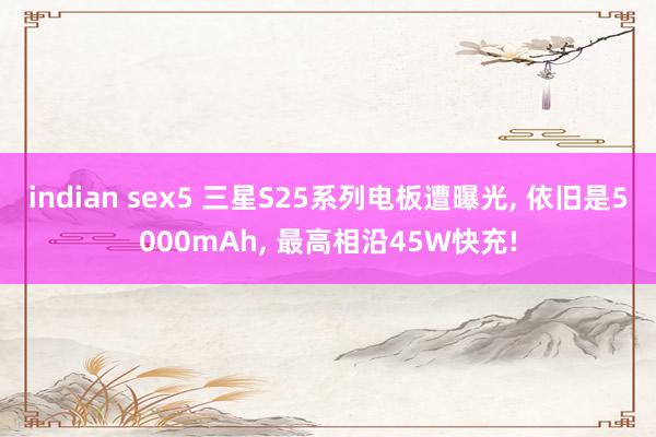 indian sex5 三星S25系列电板遭曝光， 依旧是5000mAh， 最高相沿45W快充!