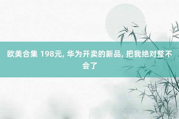 欧美合集 198元， 华为开卖的新品， 把我绝对整不会了