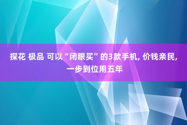 探花 极品 可以“闭眼买”的3款手机， 价钱亲民， 一步到位用五年