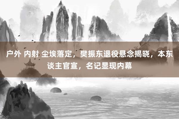 户外 内射 尘埃落定，樊振东退役悬念揭晓，本东谈主官宣，名记显现内幕