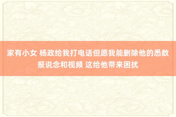 家有小女 杨政给我打电话但愿我能删除他的悉数报说念和视频 这给他带来困扰