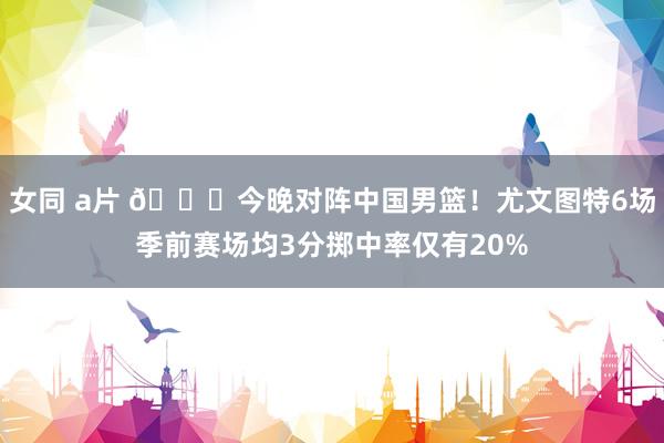 女同 a片 👀今晚对阵中国男篮！尤文图特6场季前赛场均3分掷中率仅有20%