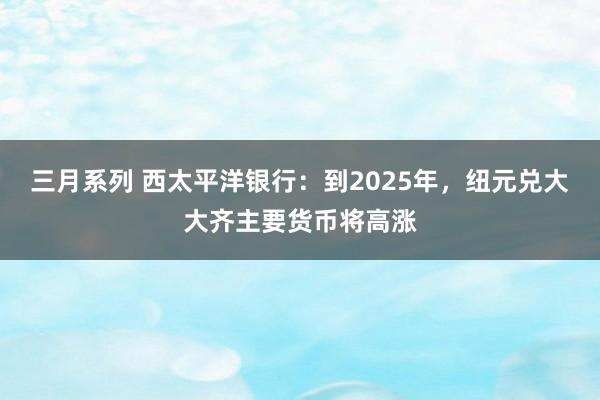 三月系列 西太平洋银行：到2025年，纽元兑大大齐主要货币将高涨