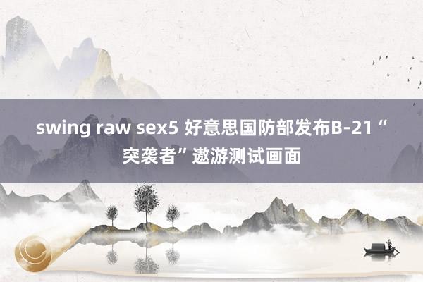 swing raw sex5 好意思国防部发布B-21“突袭者”遨游测试画面