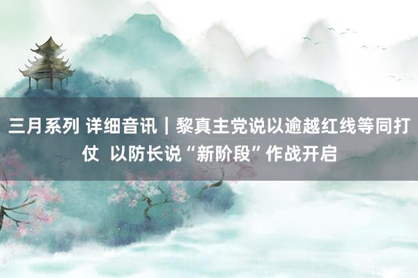 三月系列 详细音讯｜黎真主党说以逾越红线等同打仗  以防长说“新阶段”作战开启