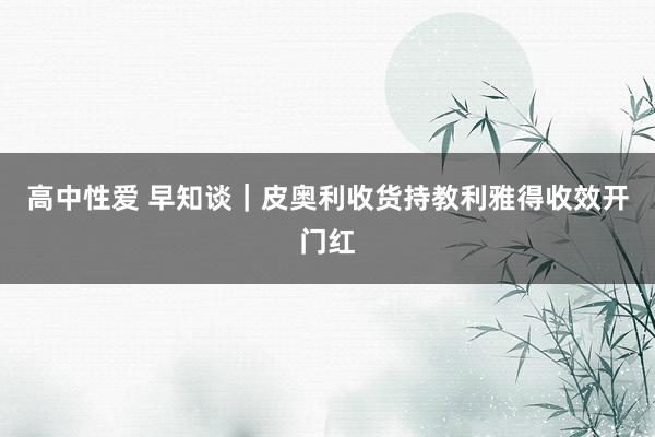 高中性爱 早知谈｜皮奥利收货持教利雅得收效开门红