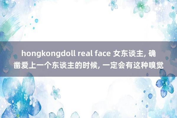 hongkongdoll real face 女东谈主， 确凿爱上一个东谈主的时候， 一定会有这种嗅觉