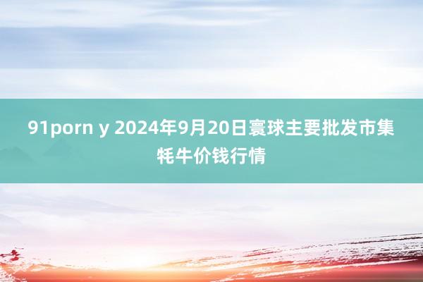 91porn y 2024年9月20日寰球主要批发市集牦牛价钱行情