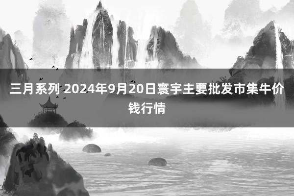 三月系列 2024年9月20日寰宇主要批发市集牛价钱行情