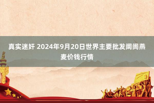 真实迷奸 2024年9月20日世界主要批发阛阓燕麦价钱行情