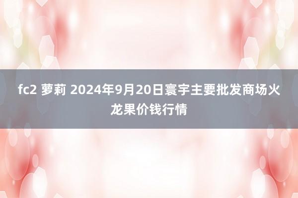 fc2 萝莉 2024年9月20日寰宇主要批发商场火龙果价钱行情