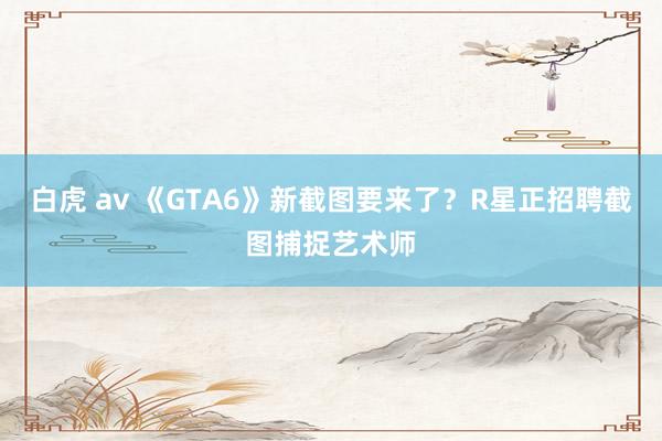 白虎 av 《GTA6》新截图要来了？R星正招聘截图捕捉艺术师