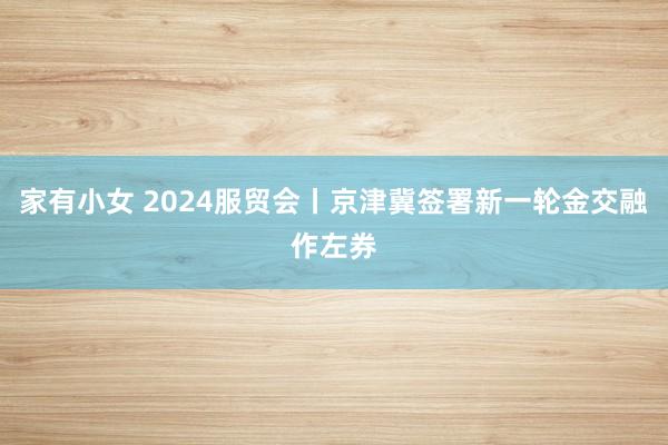 家有小女 2024服贸会丨京津冀签署新一轮金交融作左券