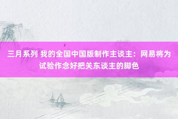 三月系列 我的全国中国版制作主谈主：网易将为试验作念好把关东谈主的脚色