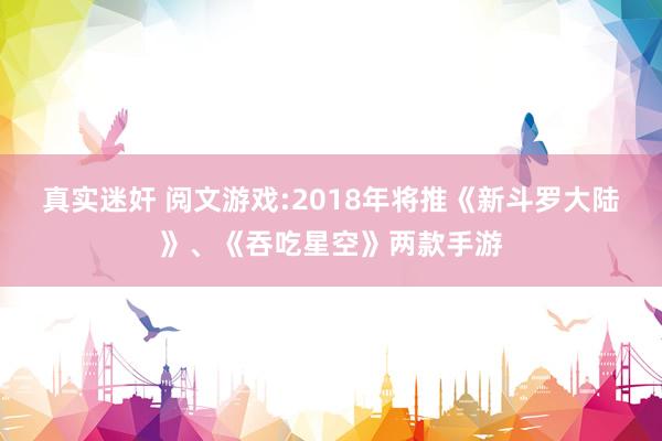 真实迷奸 阅文游戏:2018年将推《新斗罗大陆》、《吞吃星空》两款手游