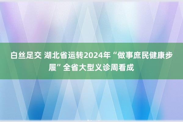 白丝足交 湖北省运转2024年“做事庶民健康步履”全省大型义诊周看成