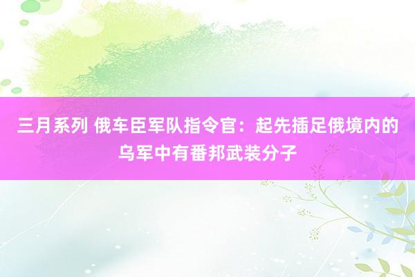 三月系列 俄车臣军队指令官：起先插足俄境内的乌军中有番邦武装分子