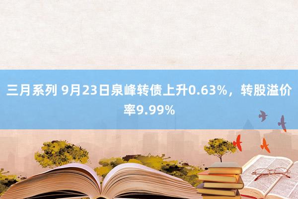 三月系列 9月23日泉峰转债上升0.63%，转股溢价率9.99%