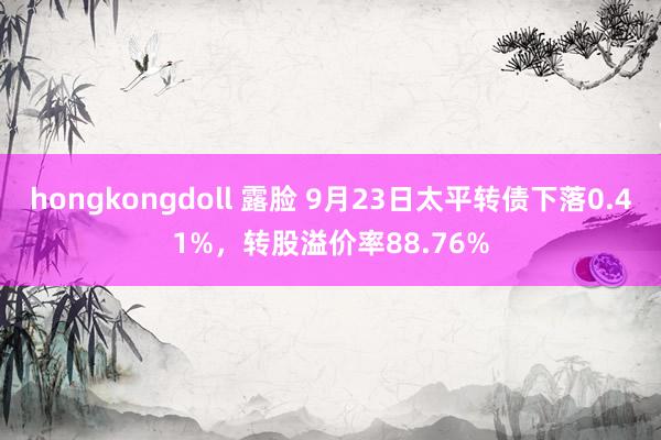 hongkongdoll 露脸 9月23日太平转债下落0.41%，转股溢价率88.76%