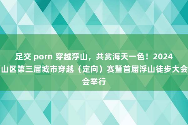 足交 porn 穿越浮山，共赏海天一色！2024年崂山区第三届城市穿越（定向）赛暨首届浮山徒步大会举行