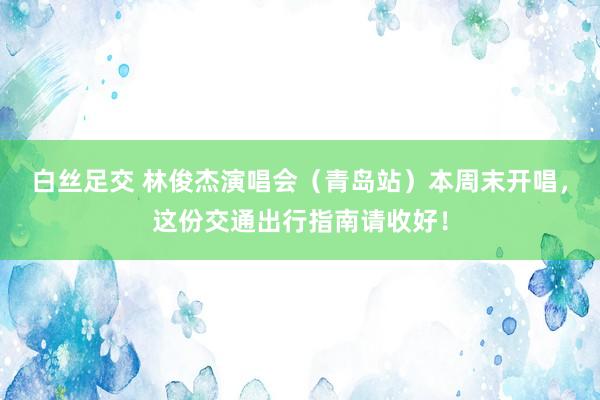 白丝足交 林俊杰演唱会（青岛站）本周末开唱，这份交通出行指南请收好！