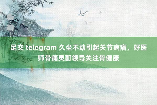 足交 telegram 久坐不动引起关节病痛，好医师骨痛灵酊领导关注骨健康