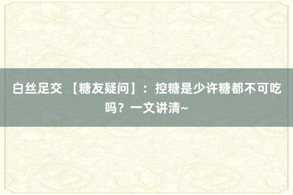 白丝足交 【糖友疑问】：控糖是少许糖都不可吃吗？一文讲清~