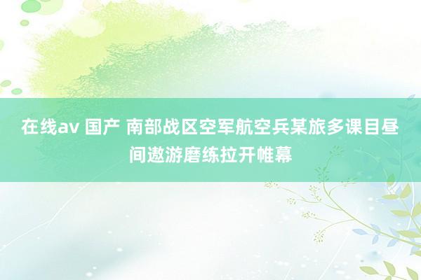 在线av 国产 南部战区空军航空兵某旅多课目昼间遨游磨练拉开帷幕