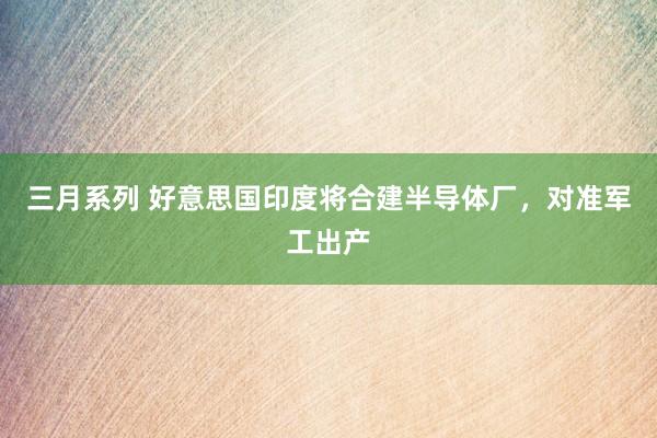 三月系列 好意思国印度将合建半导体厂，对准军工出产