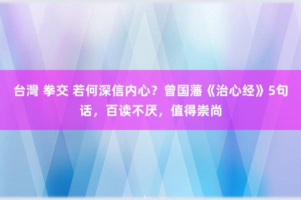 台灣 拳交 若何深信内心？曾国藩《治心经》5句话，百读不厌，值得崇尚