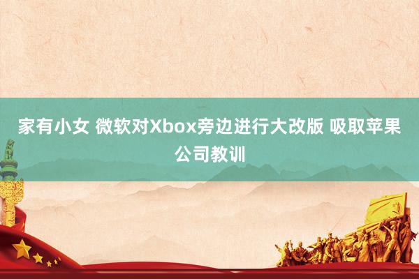 家有小女 微软对Xbox旁边进行大改版 吸取苹果公司教训