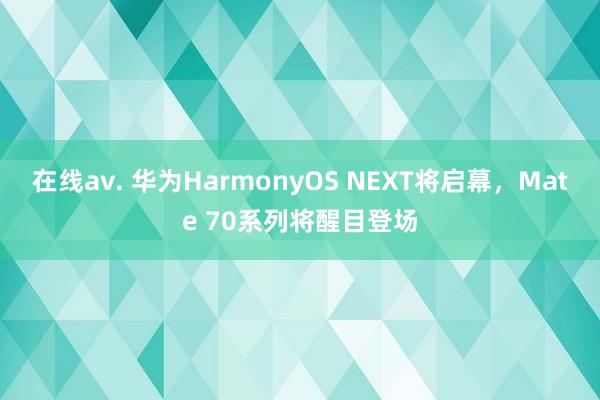 在线av. 华为HarmonyOS NEXT将启幕，Mate 70系列将醒目登场