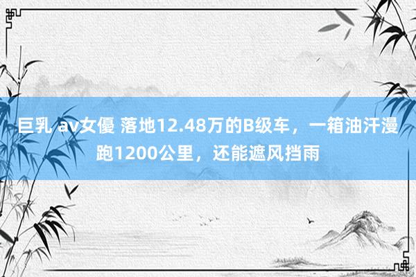 巨乳 av女優 落地12.48万的B级车，一箱油汗漫跑1200公里，还能遮风挡雨