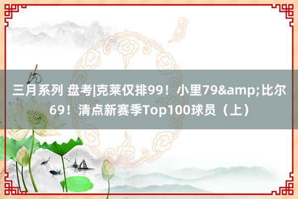 三月系列 盘考|克莱仅排99！小里79&比尔69！清点新赛季Top100球员（上）