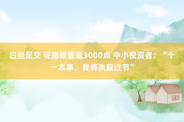 白丝足交 证指数重返3000点 中小投资者：“十一本事，我将执股过节”