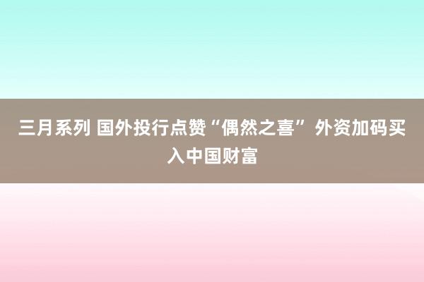 三月系列 国外投行点赞“偶然之喜” 外资加码买入中国财富