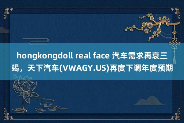 hongkongdoll real face 汽车需求再衰三竭，天下汽车(VWAGY.US)再度下调年度预期