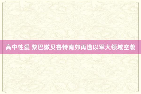 高中性爱 黎巴嫩贝鲁特南郊再遭以军大领域空袭