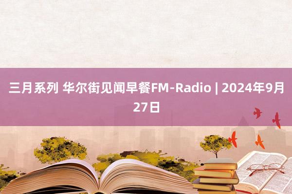 三月系列 华尔街见闻早餐FM-Radio | 2024年9月27日