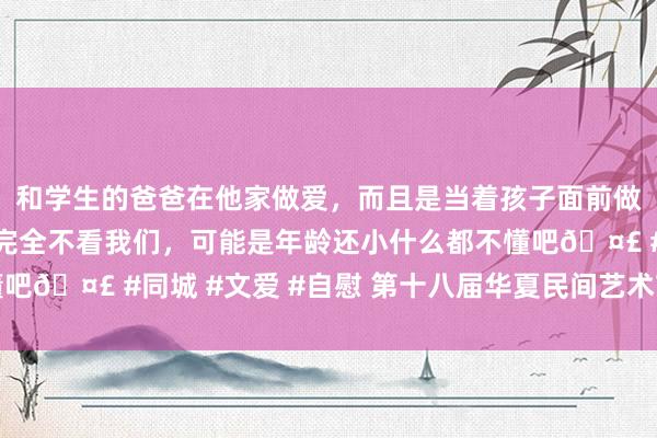 和学生的爸爸在他家做爱，而且是当着孩子面前做爱，太刺激了，孩子完全不看我们，可能是年龄还小什么都不懂吧🤣 #同城 #文爱 #自慰 第十八届华夏民间艺术节在邯郸启帷