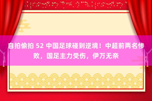 自拍偷拍 52 中国足球碰到逆境！中超前两名惨败，国足主力受伤，伊万无奈